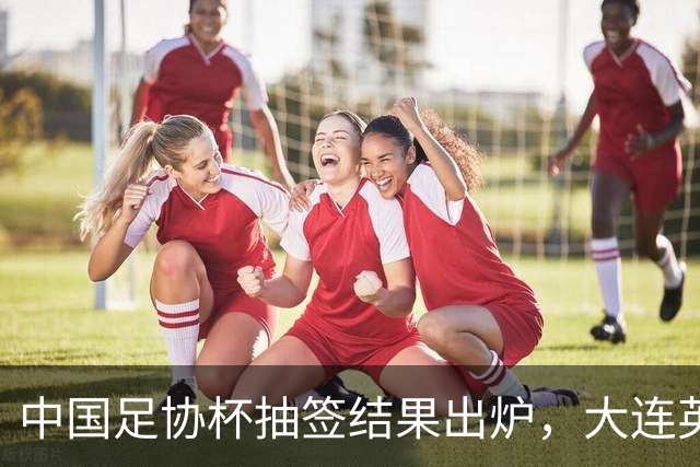 中国足协杯抽签结果出炉，大连英博+大连可为对阵形势确定