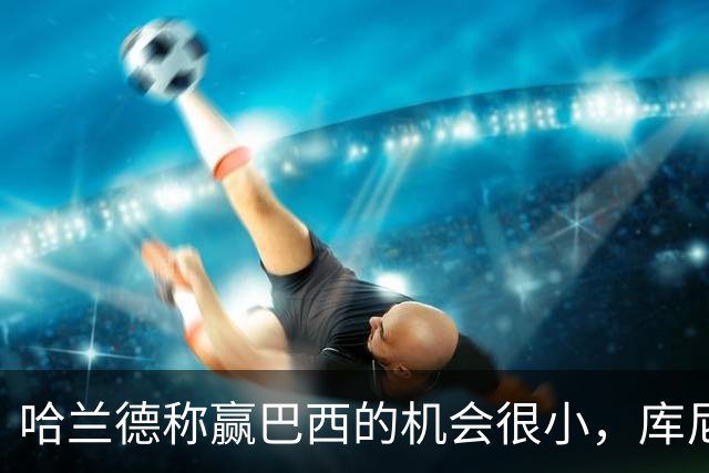 哈兰德称赢巴西的机会很小，库尼亚：我们绝不会因此掉以轻心