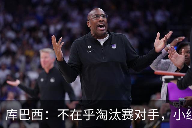 库巴西：不在乎淘汰赛对手，小组第一已达成目标，我们是低开高走